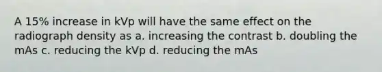 A 15% increase in kVp will have the same effect on the radiograph density as a. increasing the contrast b. doubling the mAs c. reducing the kVp d. reducing the mAs