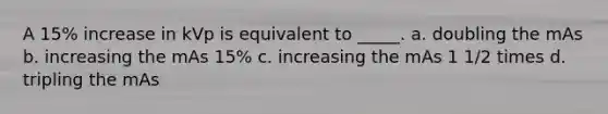 A 15% increase in kVp is equivalent to _____. a. doubling the mAs b. increasing the mAs 15% c. increasing the mAs 1 1/2 times d. tripling the mAs