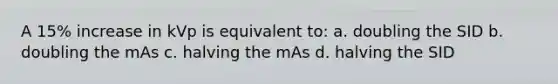 A 15% increase in kVp is equivalent to: a. doubling the SID b. doubling the mAs c. halving the mAs d. halving the SID