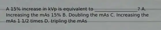 A 15% increase in kVp is equivalent to ___________________? A. Increasing the mAs 15% B. Doubling the mAs C. Increasing the mAs 1 1/2 times D. tripling the mAs