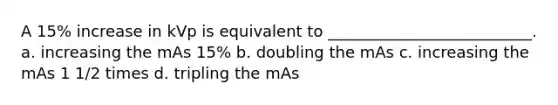 A 15% increase in kVp is equivalent to __________________________. a. increasing the mAs 15% b. doubling the mAs c. increasing the mAs 1 1/2 times d. tripling the mAs