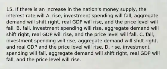 15. If there is an increase in the nation's money supply, the interest rate will A. rise, investment spending will fall, aggregate demand will shift right, real GDP will rise, and the price level will fall. B. fall, investment spending will rise, aggregate demand will shift right, real GDP will rise, and the price level will fall. C. fall, investment spending will rise, aggregate demand will shift right, and real GDP and the price level will rise. D. rise, investment spending will fall, aggregate demand will shift right, real GDP will fall, and the price level will rise.