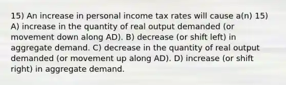 15) An increase in personal income tax rates will cause a(n) 15) A) increase in the quantity of real output demanded (or movement down along AD). B) decrease (or shift left) in aggregate demand. C) decrease in the quantity of real output demanded (or movement up along AD). D) increase (or shift right) in aggregate demand.