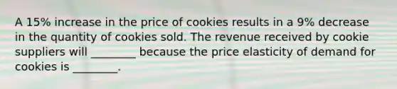 A 15% increase in the price of cookies results in a 9% decrease in the quantity of cookies sold. The revenue received by cookie suppliers will ________ because the price elasticity of demand for cookies is ________.