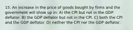 15. An increase in the price of goods bought by firms and the government will show up in: A) the CPI but not in the GDP deflator. B) the GDP deflator but not in the CPI. C) both the CPI and the GDP deflator. D) neither the CPI nor the GDP deflator.