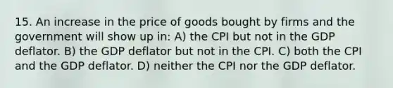 15. An increase in the price of goods bought by firms and the government will show up in: A) the CPI but not in the GDP deflator. B) the GDP deflator but not in the CPI. C) both the CPI and the GDP deflator. D) neither the CPI nor the GDP deflator.