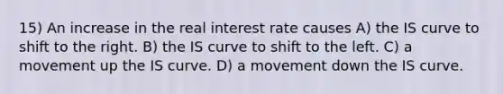 15) An increase in the real interest rate causes A) the IS curve to shift to the right. B) the IS curve to shift to the left. C) a movement up the IS curve. D) a movement down the IS curve.