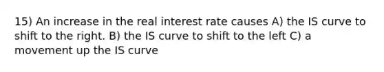 15) An increase in the real interest rate causes A) the IS curve to shift to the right. B) the IS curve to shift to the left C) a movement up the IS curve