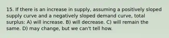 15. If there is an increase in supply, assuming a positively sloped supply curve and a negatively sloped demand curve, total surplus: A) will increase. B) will decrease. C) will remain the same. D) may change, but we can't tell how.