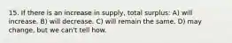 15. If there is an increase in supply, total surplus: A) will increase. B) will decrease. C) will remain the same. D) may change, but we can't tell how.