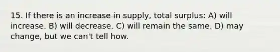 15. If there is an increase in supply, total surplus: A) will increase. B) will decrease. C) will remain the same. D) may change, but we can't tell how.