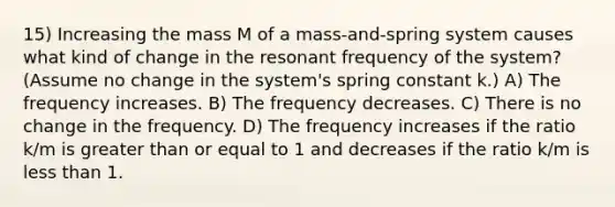 15) Increasing the mass M of a mass-and-spring system causes what kind of change in the resonant frequency of the system? (Assume no change in the system's spring constant k.) A) The frequency increases. B) The frequency decreases. C) There is no change in the frequency. D) The frequency increases if the ratio k/m is greater than or equal to 1 and decreases if the ratio k/m is less than 1.