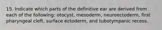 15. Indicate which parts of the definitive ear are derived from each of the following: otocyst, mesoderm, neuroectoderm, first pharyngeal cleft, surface ectoderm, and tubotympanic recess.