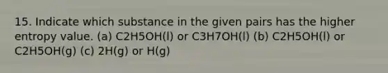 15. Indicate which substance in the given pairs has the higher entropy value. (a) C2H5OH(l) or C3H7OH(l) (b) C2H5OH(l) or C2H5OH(g) (c) 2H(g) or H(g)