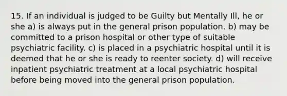 15. If an individual is judged to be Guilty but Mentally Ill, he or she a) is always put in the general prison population. b) may be committed to a prison hospital or other type of suitable psychiatric facility. c) is placed in a psychiatric hospital until it is deemed that he or she is ready to reenter society. d) will receive inpatient psychiatric treatment at a local psychiatric hospital before being moved into the general prison population.