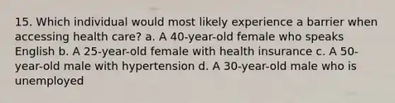 15. Which individual would most likely experience a barrier when accessing health care? a. A 40-year-old female who speaks English b. A 25-year-old female with health insurance c. A 50-year-old male with hypertension d. A 30-year-old male who is unemployed