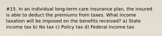 #15. In an individual long-term care insurance plan, the insured is able to deduct the premiums from taxes. What income taxation will be imposed on the benefits received? a) State income tax b) No tax c) Policy tax d) Federal income tax