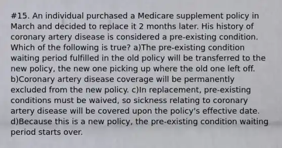 #15. An individual purchased a Medicare supplement policy in March and decided to replace it 2 months later. His history of coronary artery disease is considered a pre-existing condition. Which of the following is true? a)The pre-existing condition waiting period fulfilled in the old policy will be transferred to the new policy, the new one picking up where the old one left off. b)Coronary artery disease coverage will be permanently excluded from the new policy. c)In replacement, pre-existing conditions must be waived, so sickness relating to coronary artery disease will be covered upon the policy's effective date. d)Because this is a new policy, the pre-existing condition waiting period starts over.