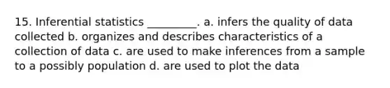 15. Inferential statistics _________. a. infers the quality of data collected b. organizes and describes characteristics of a collection of data c. are used to make inferences from a sample to a possibly population d. are used to plot the data