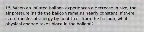 15. When an inflated balloon experiences a decrease in size, the air pressure inside the balloon remains nearly constant. If there is no transfer of energy by heat to or from the balloon, what physical change takes place in the balloon?