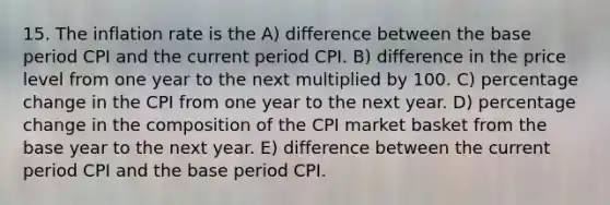 15. The inflation rate is the A) difference between the base period CPI and the current period CPI. B) difference in the price level from one year to the next multiplied by 100. C) percentage change in the CPI from one year to the next year. D) percentage change in the composition of the CPI market basket from the base year to the next year. E) difference between the current period CPI and the base period CPI.