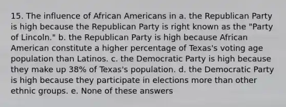 15. The influence of African Americans in a. the Republican Party is high because the Republican Party is right known as the "Party of Lincoln." b. the Republican Party is high because African American constitute a higher percentage of Texas's voting age population than Latinos. c. the Democratic Party is high because they make up 38% of Texas's population. d. the Democratic Party is high because they participate in elections more than other ethnic groups. e. None of these answers