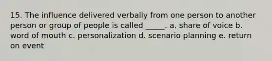 15. The influence delivered verbally from one person to another person or group of people is called _____. a. share of voice b. word of mouth c. personalization d. scenario planning e. return on event