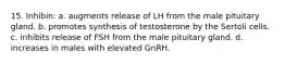 15. Inhibin: a. augments release of LH from the male pituitary gland. b. promotes synthesis of testosterone by the Sertoli cells. c. inhibits release of FSH from the male pituitary gland. d. increases in males with elevated GnRH.