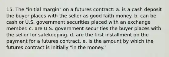 15. The "initial margin" on a futures contract: a. is a cash deposit the buyer places with the seller as good faith money. b. can be cash or U.S. government securities placed with an exchange member. c. are U.S. government securities the buyer places with the seller for safekeeping. d. are the first installment on the payment for a futures contract. e. is the amount by which the futures contract is initially "in the money."