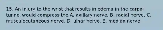 15. An injury to the wrist that results in edema in the carpal tunnel would compress the A. axillary nerve. B. radial nerve. C. musculocutaneous nerve. D. ulnar nerve. E. median nerve.