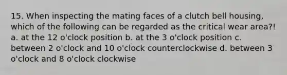 15. When inspecting the mating faces of a clutch bell housing, which of the following can be regarded as the critical wear area?! a. at the 12 o'clock position b. at the 3 o'clock position c. between 2 o'clock and 10 o'clock counterclockwise d. between 3 o'clock and 8 o'clock clockwise