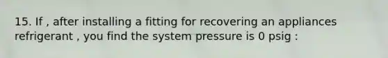 15. If , after installing a fitting for recovering an appliances refrigerant , you find the system pressure is 0 psig :