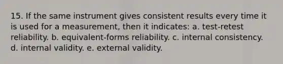 15. If the same instrument gives consistent results every time it is used for a measurement, then it indicates: a. test-retest reliability. b. equivalent-forms reliability. c. internal consistency. d. internal validity. e. external validity.