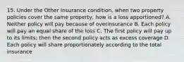 15. Under the Other Insurance condition, when two property policies cover the same property, how is a loss apportioned? A. Neither policy will pay because of overinsurance B. Each policy will pay an equal share of the loss C. The first policy will pay up to its limits; then the second policy acts as excess coverage D. Each policy will share proportionately according to the total insurance