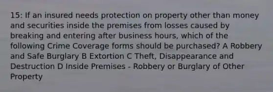 15: If an insured needs protection on property other than money and securities inside the premises from losses caused by breaking and entering after business hours, which of the following Crime Coverage forms should be purchased? A Robbery and Safe Burglary B Extortion C Theft, Disappearance and Destruction D Inside Premises - Robbery or Burglary of Other Property