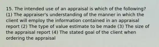 15. The intended use of an appraisal is which of the following? (1) The appraiser's understanding of the manner in which the client will employ the information contained in an appraisal report (2) The type of value estimate to be made (3) The size of the appraisal report (4) The stated goal of the client when ordering the appraisal