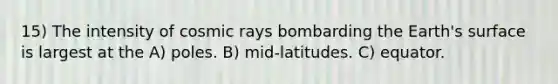 15) The intensity of cosmic rays bombarding the Earth's surface is largest at the A) poles. B) mid-latitudes. C) equator.