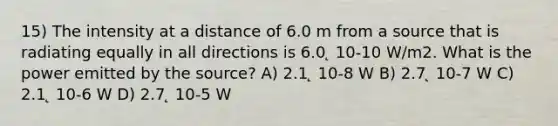 15) The intensity at a distance of 6.0 m from a source that is radiating equally in all directions is 6.0 ̨ 10-10 W/m2. What is the power emitted by the source? A) 2.1 ̨ 10-8 W B) 2.7 ̨ 10-7 W C) 2.1 ̨ 10-6 W D) 2.7 ̨ 10-5 W