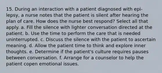 15. During an interaction with a patient diagnosed with epi-lepsy, a nurse notes that the patient is silent after hearing the plan of care. How does the nurse best respond? Select all that apply. a. Fill the silence with lighter conversation directed at the patient. b. Use the time to perform the care that is needed uninterrupted. c. Discuss the silence with the patient to ascertain meaning. d. Allow the patient time to think and explore inner thoughts. e. Determine if the patient's culture requires pauses between conversation. f. Arrange for a counselor to help the patient copen emotional issues.