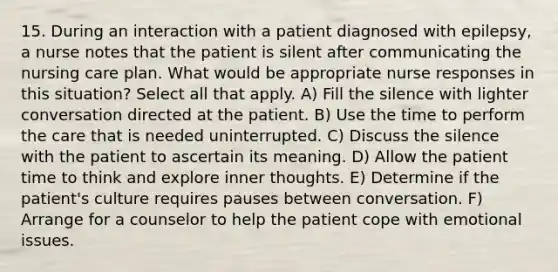 15. During an interaction with a patient diagnosed with epilepsy, a nurse notes that the patient is silent after communicating the nursing care plan. What would be appropriate nurse responses in this situation? Select all that apply. A) Fill the silence with lighter conversation directed at the patient. B) Use the time to perform the care that is needed uninterrupted. C) Discuss the silence with the patient to ascertain its meaning. D) Allow the patient time to think and explore inner thoughts. E) Determine if the patient's culture requires pauses between conversation. F) Arrange for a counselor to help the patient cope with emotional issues.