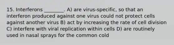 15. Interferons ________. A) are virus-specific, so that an interferon produced against one virus could not protect cells against another virus B) act by increasing the rate of <a href='https://www.questionai.com/knowledge/kjHVAH8Me4-cell-division' class='anchor-knowledge'>cell division</a> C) interfere with viral replication within cells D) are routinely used in nasal sprays for the common cold