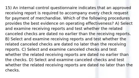 15) An internal control questionnaire indicates that an approved receiving report is required to accompany every check request for payment of merchandise. Which of the following procedures provides the best evidence on operating effectiveness? A) Select and examine receiving reports and test whether the related canceled checks are dated no earlier than the receiving reports. B) Select and examine receiving reports and test whether the related canceled checks are dated no later than the receiving reports. C) Select and examine canceled checks and test whether the related receiving reports are dated no earlier than the checks. D) Select and examine canceled checks and test whether the related receiving reports are dated no later than the checks.