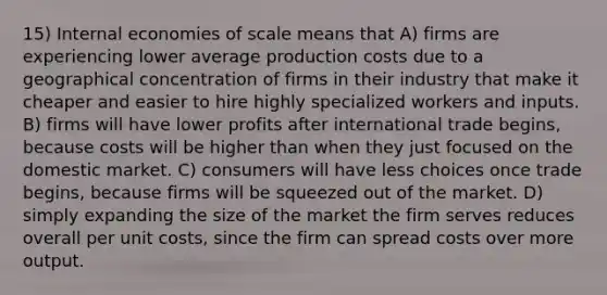 15) Internal economies of scale means that A) firms are experiencing lower average production costs due to a geographical concentration of firms in their industry that make it cheaper and easier to hire highly specialized workers and inputs. B) firms will have lower profits after international trade begins, because costs will be higher than when they just focused on the domestic market. C) consumers will have less choices once trade begins, because firms will be squeezed out of the market. D) simply expanding the size of the market the firm serves reduces overall per unit costs, since the firm can spread costs over more output.