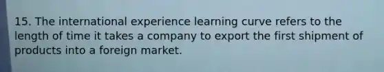 15. The international experience learning curve refers to the length of time it takes a company to export the first shipment of products into a foreign market.