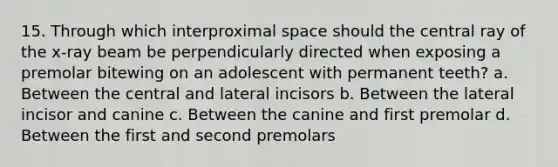 15. Through which interproximal space should the central ray of the x-ray beam be perpendicularly directed when exposing a premolar bitewing on an adolescent with permanent teeth? a. Between the central and lateral incisors b. Between the lateral incisor and canine c. Between the canine and first premolar d. Between the first and second premolars