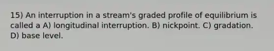 15) An interruption in a stream's graded profile of equilibrium is called a A) longitudinal interruption. B) nickpoint. C) gradation. D) base level.