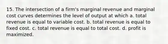 15. The intersection of a firm's marginal revenue and marginal cost curves determines the level of output at which a. total revenue is equal to variable cost. b. total revenue is equal to fixed cost. c. total revenue is equal to total cost. d. profit is maximized.