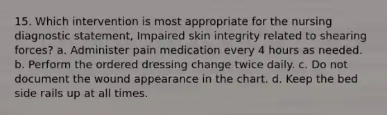 15. Which intervention is most appropriate for the nursing diagnostic statement, Impaired skin integrity related to shearing forces? a. Administer pain medication every 4 hours as needed. b. Perform the ordered dressing change twice daily. c. Do not document the wound appearance in the chart. d. Keep the bed side rails up at all times.