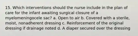 15. Which interventions should the nurse include in the plan of care for the infant awaiting surgical closure of a myelomeningocele sac? a. Open to air b. Covered with a sterile, moist, nonadherent dressing c. Reinforcement of the original dressing if drainage noted d. A diaper secured over the dressing