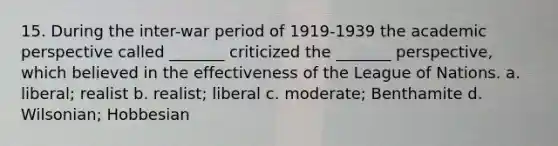 15. During the inter-war period of 1919-1939 the academic perspective called _______ criticized the _______ perspective, which believed in the effectiveness of the League of Nations. a. liberal; realist b. realist; liberal c. moderate; Benthamite d. Wilsonian; Hobbesian